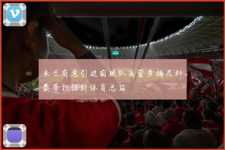 米兰有意引进前狼队高管多梅尼科泰蒂担任新体育总监