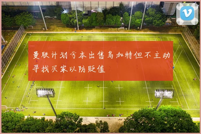 曼联计划亏本出售乌加特但不主动寻找买家以防贬值